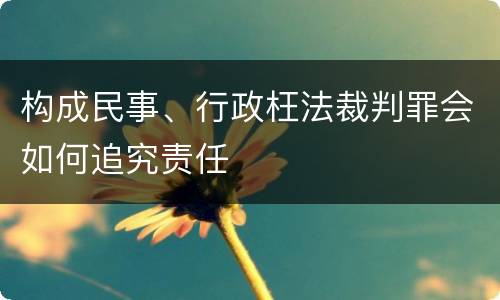构成民事、行政枉法裁判罪会如何追究责任