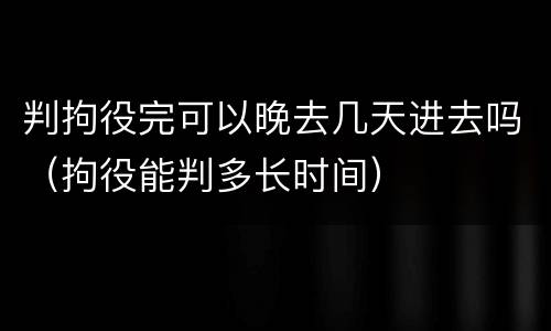 判拘役完可以晚去几天进去吗（拘役能判多长时间）
