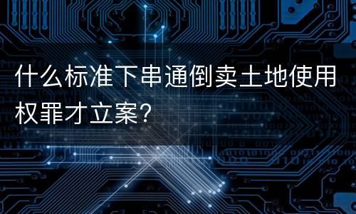什么标准下串通倒卖土地使用权罪才立案?