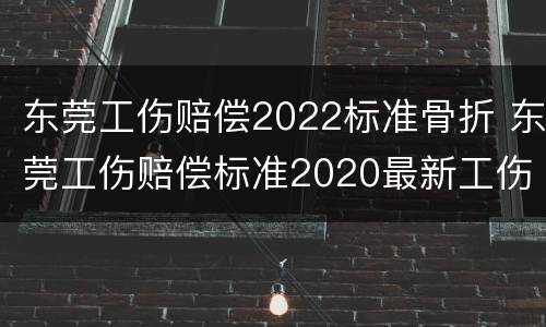 东莞工伤赔偿2022标准骨折 东莞工伤赔偿标准2020最新工伤赔偿标准