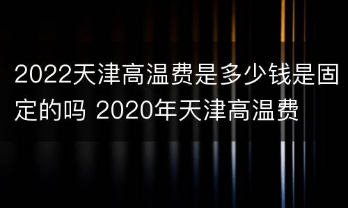 2022天津高温费是多少钱是固定的吗 2020年天津高温费