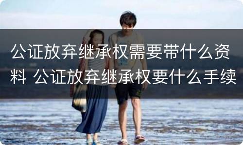 公证放弃继承权需要带什么资料 公证放弃继承权要什么手续