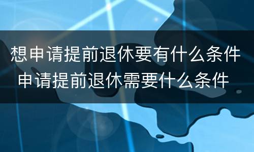 想申请提前退休要有什么条件 申请提前退休需要什么条件