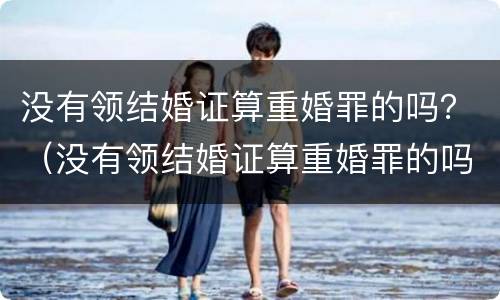 没有领结婚证算重婚罪的吗？（没有领结婚证算重婚罪的吗女）