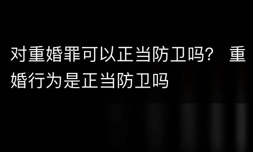 对重婚罪可以正当防卫吗？ 重婚行为是正当防卫吗