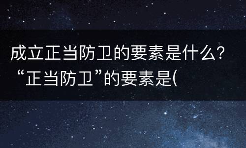 成立正当防卫的要素是什么？ “正当防卫”的要素是(