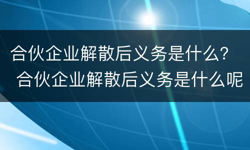 合伙企业解散后义务是什么？ 合伙企业解散后义务是什么呢