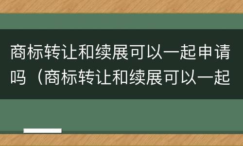 商标转让和续展可以一起申请吗（商标转让和续展可以一起申请吗）