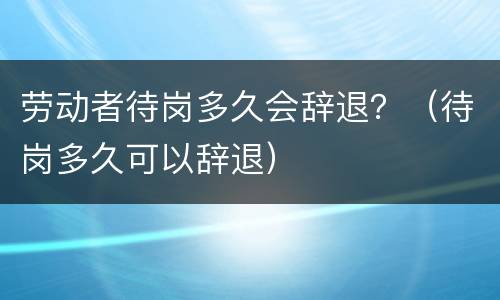 劳动者待岗多久会辞退？（待岗多久可以辞退）