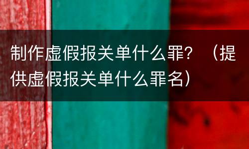 制作虚假报关单什么罪？（提供虚假报关单什么罪名）