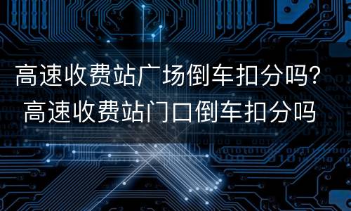高速收费站广场倒车扣分吗？ 高速收费站门口倒车扣分吗