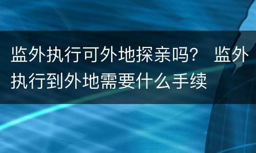 监外执行可外地探亲吗？ 监外执行到外地需要什么手续