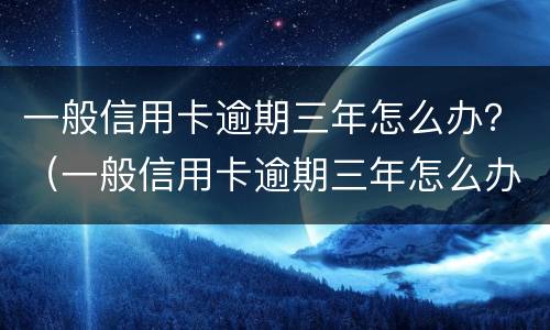 一般信用卡逾期三年怎么办？（一般信用卡逾期三年怎么办理）