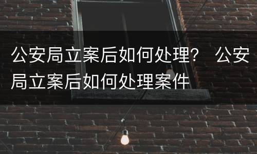 公安局立案后如何处理？ 公安局立案后如何处理案件