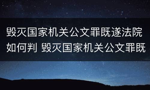 毁灭国家机关公文罪既遂法院如何判 毁灭国家机关公文罪既遂法院如何判刑