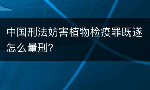 中国刑法妨害植物检疫罪既遂怎么量刑？