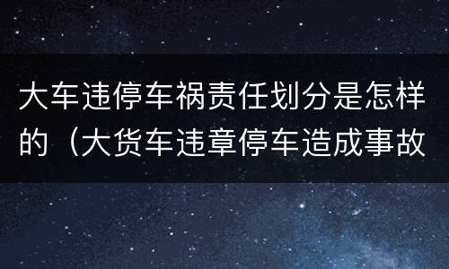 大车违停车祸责任划分是怎样的（大货车违章停车造成事故）