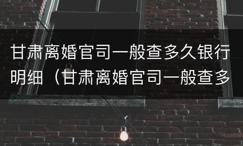 甘肃离婚官司一般查多久银行明细（甘肃离婚官司一般查多久银行明细呢）