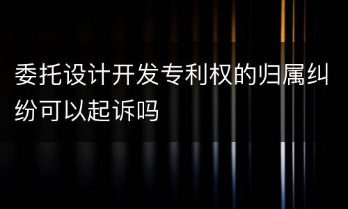 委托设计开发专利权的归属纠纷可以起诉吗