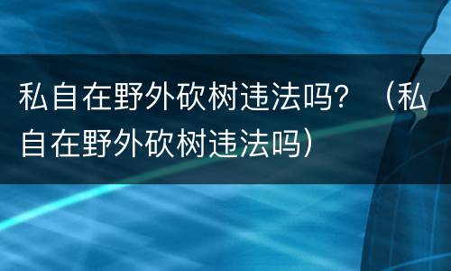 私自在野外砍树违法吗？（私自在野外砍树违法吗）