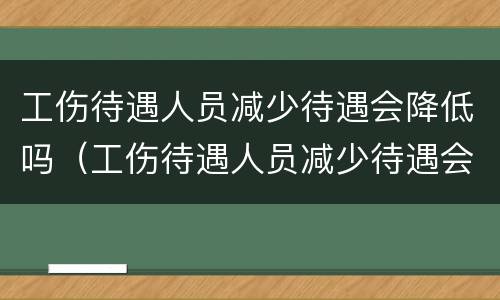 工伤待遇人员减少待遇会降低吗（工伤待遇人员减少待遇会降低吗）