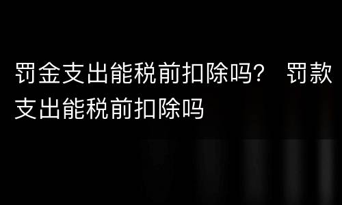 罚金支出能税前扣除吗？ 罚款支出能税前扣除吗