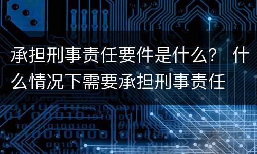 承担刑事责任要件是什么？ 什么情况下需要承担刑事责任