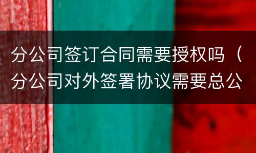分公司签订合同需要授权吗（分公司对外签署协议需要总公司授权吗）