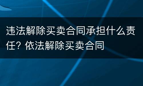 违法解除买卖合同承担什么责任? 依法解除买卖合同