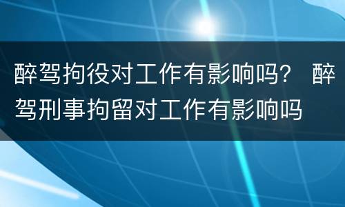 醉驾拘役对工作有影响吗？ 醉驾刑事拘留对工作有影响吗