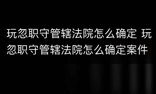 玩忽职守管辖法院怎么确定 玩忽职守管辖法院怎么确定案件