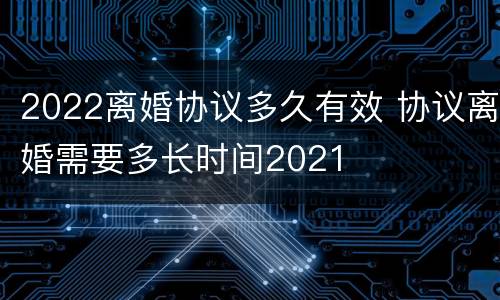 2022离婚协议多久有效 协议离婚需要多长时间2021