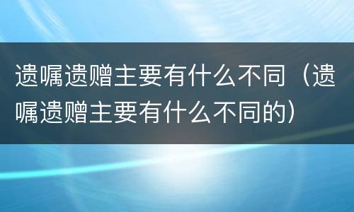 遗嘱遗赠主要有什么不同（遗嘱遗赠主要有什么不同的）