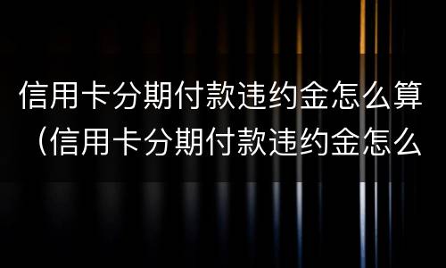 信用卡分期付款违约金怎么算（信用卡分期付款违约金怎么算的）