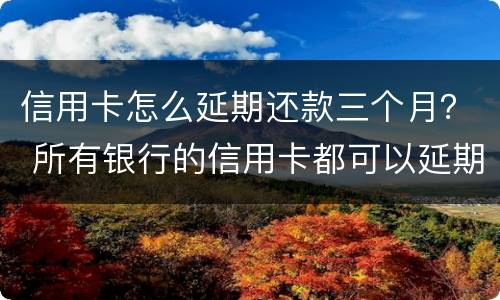 信用卡怎么延期还款三个月？ 所有银行的信用卡都可以延期三天还款吗