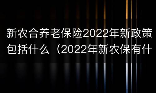新农合养老保险2022年新政策包括什么（2022年新农保有什么新政策）