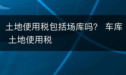 土地使用税包括场库吗？ 车库 土地使用税