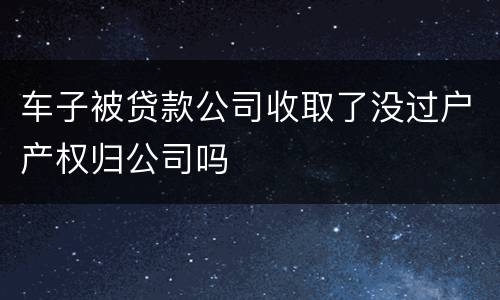 车子被贷款公司收取了没过户产权归公司吗