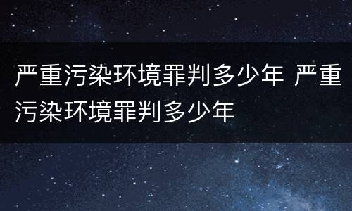 严重污染环境罪判多少年 严重污染环境罪判多少年
