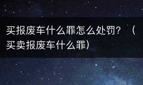 买报废车什么罪怎么处罚？（买卖报废车什么罪）