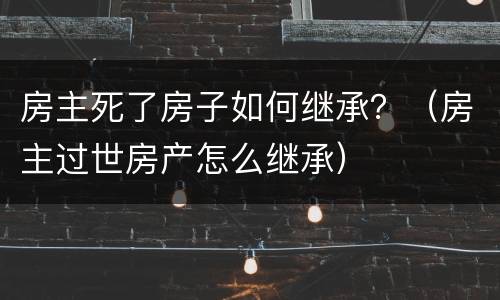 房主死了房子如何继承？（房主过世房产怎么继承）