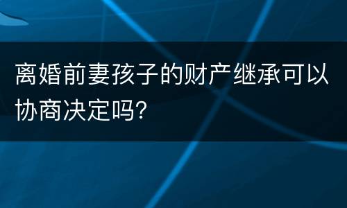 离婚前妻孩子的财产继承可以协商决定吗？
