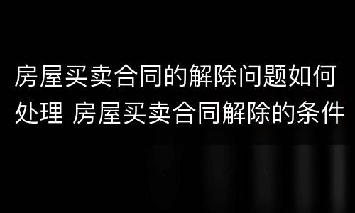 房屋买卖合同的解除问题如何处理 房屋买卖合同解除的条件