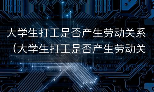 大学生打工是否产生劳动关系（大学生打工是否产生劳动关系呢）