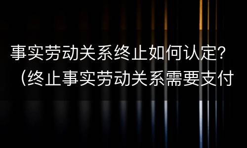 事实劳动关系终止如何认定？（终止事实劳动关系需要支付赔偿金吗）