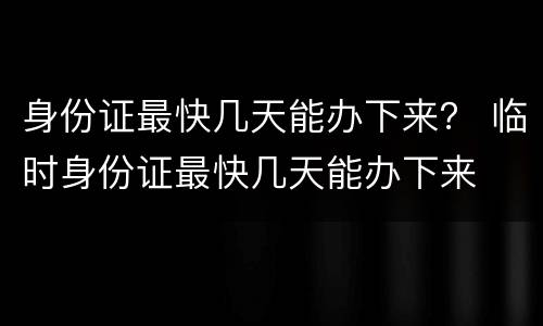 身份证最快几天能办下来？ 临时身份证最快几天能办下来