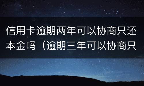 信用卡逾期两年可以协商只还本金吗（逾期三年可以协商只还本金吗）