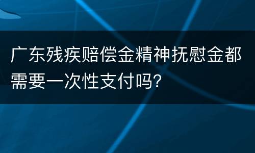 广东残疾赔偿金精神抚慰金都需要一次性支付吗？