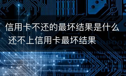 信用卡不还的最坏结果是什么 还不上信用卡最坏结果