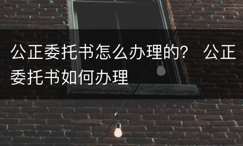 公正委托书怎么办理的？ 公正委托书如何办理